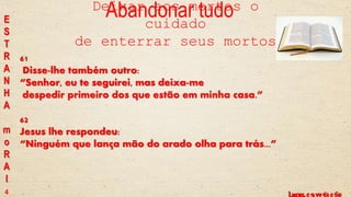Lucas, c 9 vv 61 e 62Lucas, c 9 vv 59 e 60
61
Disse-lhe também outro:
“Senhor, eu te seguirei, mas deixa-me
despedir primeiro dos que estão em minha casa.”
62
Jesus lhe respondeu:
“Ninguém que lança mão do arado olha para trás...”
Abandonar tudoE
S
T
R
A
N
H
A
m
o
R
A
l
4
Deixar aos mortos o
cuidado
de enterrar seus mortos
 