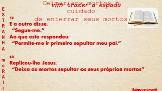 Lucas, c 9 vv 59 e 60Mateus, c 10 vv 34-36
E
S
T
R
A
N
H
A
m
o
R
A
l
59
E a outro disse:
“Segue-me.”
Ao que este respondeu:
“Permite-me ir primeiro sepultar meu pai.”
60
Replicou-lhe Jesus:
“Deixa os mortos sepultar os seus próprios mortos”
Deixar aos mortos o
cuidado
de enterrar seus mortos
5
vim trazer a espada
 