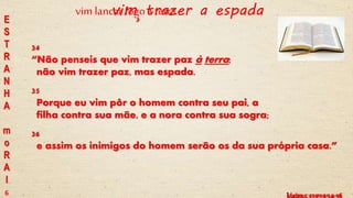 Lucas, c 12 vv 49 a 53Mateus, c 10 vv 34-36
vim trazer a espada
34
“Não penseis que vim trazer paz à terra;
não vim trazer paz, mas espada.
35
Porque eu vim pôr o homem contra seu pai, a
filha contra sua mãe, e a nora contra sua sogra;
36
e assim os inimigos do homem serão os da sua própria casa.”
E
S
T
R
A
N
H
A
m
o
R
A
l
6
vim lancar fogoa terra
 