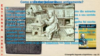 Como eram escritos os livros antigamente?
3.
Certas palavras, aliás muito raras, contrastam de maneira tão estranha
com a linguagem do Cristo, que instintivamente repelimos o seu sentido
literal, e a sublimidade da sua doutrina nada sofre com isso.
Escritas depois da sua morte, desde que nenhum evangelho foi escrito
durante a sua vida, podemos supor que, nesses casos, o fundo do seu
pensamento não foi bem traduzido, ou ainda, o que não é menos
provável, que o sentido primitivo tenha sofrido alguma alteração, ao
passar de uma língua para outra.
Basta que um erro tenha sido cometido uma vez, para que os copistas o
reproduzissem, como se vê com frequência nos fatos históricos.
O Evangelho Segundo o Espiritismo – cap. 23
Certas palavras...
E
S
T
R
A
N
H
A
m
o
R
A
l
8
 