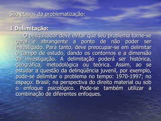 São etapas da problematização:  1 Delimitação:  O pesquisador deve evitar que seu problema torne-se geral e abrangente a ponto de não poder ser investigado. Para tanto, deve preocupar-se em delimitar o campo de estudo, dando os contornos e a dimensão da investigação. A delimitação poderá ser histórica, geográfica, metodológica ou teórica. Assim, ao se estudar a questão da delinqüência juvenil, por exemplo, pode-se delimitar o problema no tempo: 1970-1997; no espaço: Brasil; na perspectiva do direito material ou sob o enfoque psicológico. Pode-se também utilizar a combinação de diferentes enfoques.  