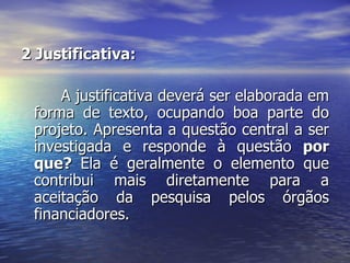 2 Justificativa:  A justificativa deverá ser elaborada em forma de texto, ocupando boa parte do projeto. Apresenta a questão central a ser investigada e responde à questão  por que?  Ela é geralmente o elemento que contribui mais diretamente para a aceitação da pesquisa pelos órgãos financiadores.  