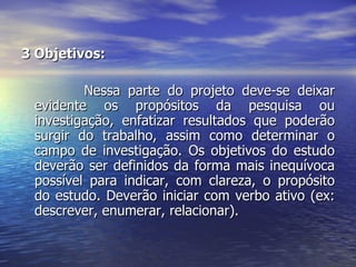 3 Objetivos:  Nessa parte do projeto deve-se deixar evidente os propósitos da pesquisa ou investigação, enfatizar resultados que poderão surgir do trabalho, assim como determinar o campo de investigação. Os objetivos do estudo deverão ser definidos da forma mais inequívoca possível para indicar, com clareza, o propósito do estudo. Deverão iniciar com verbo ativo (ex: descrever, enumerar, relacionar).  