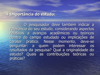 4 Importância do estudo:  O pesquisador deve também indicar a relevância do seu estudo, considerando aspectos relativos a avanços acadêmicos ou teóricos dentro do campo estudado ou implicações de caráter prático. Nesse momento, deve-se perguntar: a quem podem interessar os resultados da pesquisa? Qual a originalidade do estudo? Quais as contribuições teóricas ou práticas?  