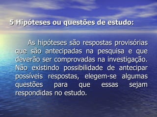 5 Hipóteses ou questões de estudo:  As hipóteses são respostas provisórias que são antecipadas na pesquisa e que deverão ser comprovadas na investigação. Não existindo possibilidade de antecipar possíveis respostas, elegem-se algumas questões para que essas sejam respondidas no estudo.  