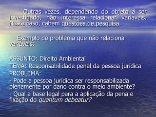 Outras vezes, dependendo do objeto a ser investigado, não interessa relacionar variáveis. Neste caso, cabem  questões de pesquisa . Exemplo de problema que não relaciona variáveis: ASSUNTO: Direito Ambiental TEMA: Responsabilidade penal da pessoa jurídica PROBLEMA:  - Pode a pessoa jurídica ser responsabilizada plenamente por dano contra o meio ambiente? - Qual a base legal para a aplicação da pena e fixação do  quantum debeatur? 