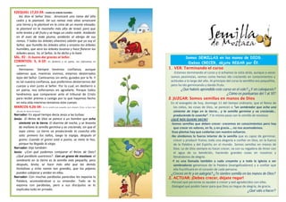 EZEQUIEL 17,22-24: Ensalzo los árboles humildes.
Así dice el Señor Dios: Arrancaré una rama del alto
cedro y la plantaré. De sus ramas más altas arrancaré
una tierna y la plantaré en la cima de un monte elevado;
la plantaré en la montaña más alta de Israel, para que
eche brotes y dé fruto y se haga un cedro noble. Anidarán
en él aves de toda pluma, anidarán al abrigo de sus
ramas. Y todos los árboles silvestres sabrán que yo soy el
Señor, que humilla los árboles altos y ensalza los árboles
humildes, que seca los árboles lozanos y hace florecer los
árboles secos. Yo, el Señor, lo he dicho y lo haré.
SAL. 91: Es bueno dar gracias al Señor.
CORINTIOS: 5, 6-10: En destierro o en patria, nos esforzamos en
agradarle.
Hermanos: Siempre tenemos confianza, aunque
sabemos que, mientras vivimos, estamos desterrados
lejos del Señor. Caminamos sin verlo, guiados por la fe. Y
es tal nuestra confianza, que preferimos desterrarnos del
cuerpo y vivir junto al Señor. Por lo cual, en destierro o
en patria, nos esforzamos en agradarle. Porque todos
tendremos que comparecer ante el tribunal de Cristo
para recibir premio o castigo por lo que hayamos hecho
en esta vida mientras teníamos este cuerpo.
MARCOS 4,26-34: Era la semilla más pequeña, pero después, brota, se hace más
alta que las demás hortalizas.
Narrador: En aquel tiempo decía Jesús a las turbas:
Jesús: -El Reino de Dios se parece a un hombre que echa
simiente en la tierra. El duerme de noche, y se levanta
de mañana la semilla germina y va creciendo, sin que él
sepa cómo. La tierra va produciendo la cosecha ella
sola: primero los tallos, luego la espiga, después el
grano. Cuando el grano está a punto, se mete la hoz,
porque ha llegado la siega.
Narrador: Dijo también:
Jesús: -¿Con qué podemos comparar el Reino de Dios?
¿Qué parábola usaremos? . Con un grano de mostaza: al
sembrarlo en la tierra es la semilla más pequeña, pero
después, brota, se hace más alta que las demás
hortalizas y echa ramas tan grandes, que los pájaros
pueden cobijarse y anidar en ellas.
Narrador: Con muchas parábolas parecidas les exponía la
Palabra, acomodándose a su entender. Todo se lo
exponía con parábolas, pero a sus discípulos se lo
explicaba todo en privado.
Somos SEMILLAS en las manos de DIOS.
¡Debes CRECER, déjate REGAR por Él!.
1. VER: Terminando el curso
-Estamos terminando el curso y si echamos la vista atrás, aunque a veces
somos pesimistas, vemos como hemos ido creciendo en conocimientos y
actitudes a lo largo del año. Al principio del curso la semillita era pequeñita,
pero ha ido germinando y dando fruto.
¿Qué habéis aprendido este curso en el cole? ¿Y en catequesis?
¿Cómo os puntuarías del 1 al 10?
2. JUZGAR: Somos semillas en manos de Dios
En el evangelio de hoy, domingo 11 del tiempo ordinario, que el Reino de
los cielos, las cosas de Dios, se parecen a “un sembrador que echa una
simiente de trigo en la tierra… y la semilla germina y va creciendo…
produciendo la cosecha”. Y lo mismo pasa con la semilla de mostaza.
¿QUÉ NOS QUIERE DECIR?
-Somos semillas que deben crecer: crecemos en conocimientos pero hay
que crecer en valores, en fe, y en gracia…, no nos acomodemos.
-Esas plantas hay que cuidarlas con nuestro esfuerzo.
-No olvidemos la fuerza interior de la semilla que es capaz de germinar,
crecer y producir frutos; toda una alegoría a confiar en Dios, en la fuerza
de la Palabra y del Espíritu en el mundo. Somos semillas en manos de
Dios. Lo de Dios siempre es hacer crecer, va con su regadera de Amor con
el agua de su bendición, haciendo grandes cosas en nosotros y
llenándonos de alegría.
-Y es una llamada también a cada creyente y a toda la Iglesia a ser
sembradores generosos de la Palabra (evangelizadores) y a confiar que
ella fructificará en el corazón de cada persona.
¿Creces en fe y en aalegría? ¿Te sientes semilla en las manos de Dios?
2. ACTUAR: ¡Debes crecer, déjate regar!
-Pensad qué personas os ayudan a crecer y sed agradecidos con ellas.
-Dialogad qué podéis hacer para que Dios os riegue de alegría, de gracia.
¿Qué váis a hacer?
 