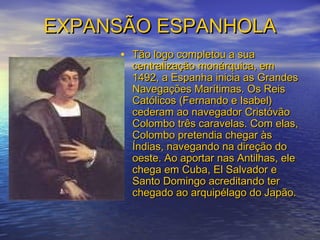 EXPANSÃO ESPANHOLAEXPANSÃO ESPANHOLA
• Tão logo completou a suaTão logo completou a sua
centralização monárquica, emcentralização monárquica, em
1492, a Espanha inicia as Grandes1492, a Espanha inicia as Grandes
Navegações Marítimas. Os ReisNavegações Marítimas. Os Reis
Católicos (Fernando e Isabel)Católicos (Fernando e Isabel)
cederam ao navegador Cristóvãocederam ao navegador Cristóvão
Colombo três caravelas. Com elas,Colombo três caravelas. Com elas,
Colombo pretendia chegar àsColombo pretendia chegar às
Índias, navegando na direção doÍndias, navegando na direção do
oeste. Ao aportar nas Antilhas, eleoeste. Ao aportar nas Antilhas, ele
chega em Cuba, El Salvador echega em Cuba, El Salvador e
Santo Domingo acreditando terSanto Domingo acreditando ter
chegado ao arquipélago do Japão.chegado ao arquipélago do Japão.
 