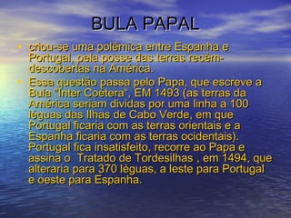 BULA PAPALBULA PAPAL
• criou-se uma polêmica entre Espanha ecriou-se uma polêmica entre Espanha e
Portugal, pela posse das terras recém-Portugal, pela posse das terras recém-
descobertas na América.descobertas na América.
• Essa questão passa pelo Papa, que escreve aEssa questão passa pelo Papa, que escreve a
Bula "Inter Coétera“, EM 1493 (as terras daBula "Inter Coétera“, EM 1493 (as terras da
América seriam dividas por uma linha a 100América seriam dividas por uma linha a 100
léguas das Ilhas de Cabo Verde, em queléguas das Ilhas de Cabo Verde, em que
Portugal ficaria com as terras orientais e aPortugal ficaria com as terras orientais e a
Espanha ficaria com as terras ocidentais).Espanha ficaria com as terras ocidentais).
Portugal fica insatisfeito, recorre ao Papa ePortugal fica insatisfeito, recorre ao Papa e
assina o Tratado de Tordesilhasassina o Tratado de Tordesilhas , em 1494, que, em 1494, que
alteraria para 370 léguas, a leste para Portugalalteraria para 370 léguas, a leste para Portugal
e oeste para Espanha.e oeste para Espanha.
 