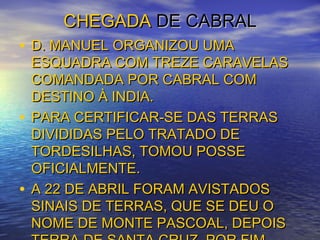 CHEGADACHEGADA DE CABRALDE CABRAL
• D. MANUEL ORGANIZOU UMAD. MANUEL ORGANIZOU UMA
ESQUADRA COM TREZE CARAVELASESQUADRA COM TREZE CARAVELAS
COMANDADA POR CABRAL COMCOMANDADA POR CABRAL COM
DESTINO À INDIA.DESTINO À INDIA.
• PARA CERTIFICAR-SE DAS TERRASPARA CERTIFICAR-SE DAS TERRAS
DIVIDIDAS PELO TRATADO DEDIVIDIDAS PELO TRATADO DE
TORDESILHAS, TOMOU POSSETORDESILHAS, TOMOU POSSE
OFICIALMENTE.OFICIALMENTE.
• A 22 DE ABRIL FORAM AVISTADOSA 22 DE ABRIL FORAM AVISTADOS
SINAIS DE TERRAS, QUE SE DEU OSINAIS DE TERRAS, QUE SE DEU O
NOME DE MONTE PASCOAL, DEPOISNOME DE MONTE PASCOAL, DEPOIS
 