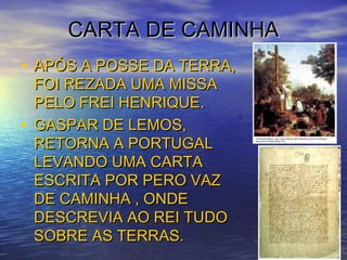 CARTA DE CAMINHACARTA DE CAMINHA
• APÓS A POSSE DA TERRA,APÓS A POSSE DA TERRA,
FOI REZADA UMA MISSAFOI REZADA UMA MISSA
PELO FREI HENRIQUE.PELO FREI HENRIQUE.
• GASPAR DE LEMOS,GASPAR DE LEMOS,
RETORNA A PORTUGALRETORNA A PORTUGAL
LEVANDO UMA CARTALEVANDO UMA CARTA
ESCRITA POR PERO VAZESCRITA POR PERO VAZ
DE CAMINHA , ONDEDE CAMINHA , ONDE
DESCREVIA AO REI TUDODESCREVIA AO REI TUDO
SOBRE AS TERRAS.SOBRE AS TERRAS.
 