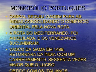 MONOPÓLIO PORTUGUÊSMONOPÓLIO PORTUGUÊS
• CABRAL SEGUIU VIAGEM PARA ASCABRAL SEGUIU VIAGEM PARA AS
ÍNDIAS,CONSOLIDANDO O COMÉRCIOÍNDIAS,CONSOLIDANDO O COMÉRCIO
ORIENTAL PELA NOVA ROTA.ORIENTAL PELA NOVA ROTA.
• A ROTA DO MEDITERRÂNEO, FOIA ROTA DO MEDITERRÂNEO, FOI
ANIQUILADA, E OS VENEZIANOSANIQUILADA, E OS VENEZIANOS
SUCUMBIRAM.SUCUMBIRAM.
• VASCO DA GAMA EM 1499,VASCO DA GAMA EM 1499,
RETORNARA DA ÍNDIA COM UMRETORNARA DA ÍNDIA COM UM
CARREGAMENTO, SESSENTA VEZESCARREGAMENTO, SESSENTA VEZES
MAIOR QUE O LUCROMAIOR QUE O LUCRO
 