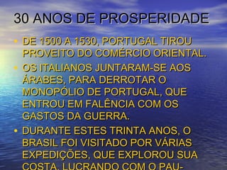 30 ANOS DE PROSPERIDADE30 ANOS DE PROSPERIDADE
• DE 1500 A 1530, PORTUGAL TIROUDE 1500 A 1530, PORTUGAL TIROU
PROVEITO DO COMÉRCIO ORIENTAL.PROVEITO DO COMÉRCIO ORIENTAL.
• OS ITALIANOS JUNTARAM-SE AOSOS ITALIANOS JUNTARAM-SE AOS
ÁRABES, PARA DERROTAR OÁRABES, PARA DERROTAR O
MONOPÓLIO DE PORTUGAL, QUEMONOPÓLIO DE PORTUGAL, QUE
ENTROU EM FALÊNCIA COM OSENTROU EM FALÊNCIA COM OS
GASTOS DA GUERRA.GASTOS DA GUERRA.
• DURANTE ESTES TRINTA ANOS, ODURANTE ESTES TRINTA ANOS, O
BRASIL FOI VISITADO POR VÁRIASBRASIL FOI VISITADO POR VÁRIAS
EXPEDIÇÕES, QUE EXPLOROU SUAEXPEDIÇÕES, QUE EXPLOROU SUA
 