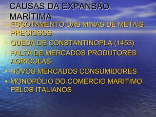 CAUSAS DA EXPANSÃOCAUSAS DA EXPANSÃO
MARÍTIMAMARÍTIMA
• ESGOTAMENTO DAS MINAS DE METAISESGOTAMENTO DAS MINAS DE METAIS
PRECIOSOSPRECIOSOS
• QUEDA DE CONSTANTINOPLA (1453)QUEDA DE CONSTANTINOPLA (1453)
• FALTA DE MERCADOS PRODUTORESFALTA DE MERCADOS PRODUTORES
AGRICOLASAGRICOLAS
• NOVOS MERCADOS CONSUMIDORESNOVOS MERCADOS CONSUMIDORES
• MONOPÓLIO DO COMERCIO MARITIMOMONOPÓLIO DO COMERCIO MARITIMO
PELOS ITALIANOSPELOS ITALIANOS
 