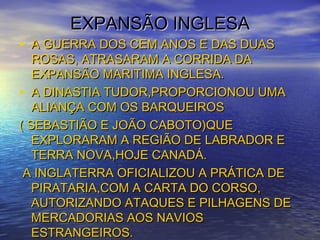 EXPANSÃO INGLESAEXPANSÃO INGLESA
• A GUERRA DOS CEM ANOS E DAS DUASA GUERRA DOS CEM ANOS E DAS DUAS
ROSAS, ATRASARAM A CORRIDA DAROSAS, ATRASARAM A CORRIDA DA
EXPANSÃO MARITIMA INGLESA.EXPANSÃO MARITIMA INGLESA.
• A DINASTIA TUDOR,PROPORCIONOU UMAA DINASTIA TUDOR,PROPORCIONOU UMA
ALIANÇA COM OS BARQUEIROSALIANÇA COM OS BARQUEIROS
( SEBASTIÃO E JOÃO CABOTO)QUE( SEBASTIÃO E JOÃO CABOTO)QUE
EXPLORARAM A REGIÃO DE LABRADOR EEXPLORARAM A REGIÃO DE LABRADOR E
TERRA NOVA,HOJE CANADÁ.TERRA NOVA,HOJE CANADÁ.
A INGLATERRA OFICIALIZOU A PRÁTICA DEA INGLATERRA OFICIALIZOU A PRÁTICA DE
PIRATARIA,COM A CARTA DO CORSO,PIRATARIA,COM A CARTA DO CORSO,
AUTORIZANDO ATAQUES E PILHAGENS DEAUTORIZANDO ATAQUES E PILHAGENS DE
MERCADORIAS AOS NAVIOSMERCADORIAS AOS NAVIOS
ESTRANGEIROS.ESTRANGEIROS.
 