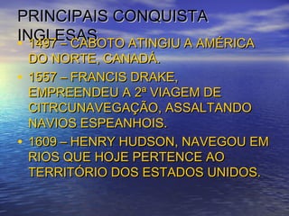 PRINCIPAIS CONQUISTAPRINCIPAIS CONQUISTA
INGLESASINGLESAS• 1497 – CABOTO ATINGIU A AMÉRICA1497 – CABOTO ATINGIU A AMÉRICA
DO NORTE, CANADÁ.DO NORTE, CANADÁ.
• 1557 – FRANCIS DRAKE,1557 – FRANCIS DRAKE,
EMPREENDEU A 2ª VIAGEM DEEMPREENDEU A 2ª VIAGEM DE
CITRCUNAVEGAÇÃO, ASSALTANDOCITRCUNAVEGAÇÃO, ASSALTANDO
NAVIOS ESPEANHOIS.NAVIOS ESPEANHOIS.
• 1609 – HENRY HUDSON, NAVEGOU EM1609 – HENRY HUDSON, NAVEGOU EM
RIOS QUE HOJE PERTENCE AORIOS QUE HOJE PERTENCE AO
TERRITÓRIO DOS ESTADOS UNIDOS.TERRITÓRIO DOS ESTADOS UNIDOS.
 