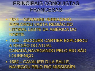 PRINCIPAIS CONQUISTASPRINCIPAIS CONQUISTAS
FRANCESASFRANCESAS
• 1524 – GIOVANNI VERRAZANO,1524 – GIOVANNI VERRAZANO,
EXPLOROU VASTA REGIÃO DOEXPLOROU VASTA REGIÃO DO
LITORAL LESTE DA AMÉRICA DOLITORAL LESTE DA AMÉRICA DO
NORTE.NORTE.
• 1534 – JACQUES CARTIER EXPLOROU1534 – JACQUES CARTIER EXPLOROU
A REGIÃO DO ATUALA REGIÃO DO ATUAL
CANADÁ,NAVEGANDO PELO RIO SÃOCANADÁ,NAVEGANDO PELO RIO SÃO
LOURENÇO.LOURENÇO.
• 1682 – CAVALIER D LA SALLE,1682 – CAVALIER D LA SALLE,
NAVEGOU PELO RIO MISSISSÍPI.NAVEGOU PELO RIO MISSISSÍPI.
 