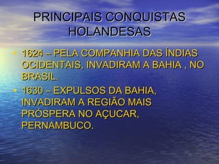 PRINCIPAIS CONQUISTASPRINCIPAIS CONQUISTAS
HOLANDESASHOLANDESAS
• 1624 – PELA COMPANHIA DAS ÍNDIAS1624 – PELA COMPANHIA DAS ÍNDIAS
OCIDENTAIS, INVADIRAM A BAHIA , NOOCIDENTAIS, INVADIRAM A BAHIA , NO
BRASIL.BRASIL.
• 1630 – EXPULSOS DA BAHIA,1630 – EXPULSOS DA BAHIA,
INVADIRAM A REGIÃO MAISINVADIRAM A REGIÃO MAIS
PRÓSPERA NO AÇUCAR,PRÓSPERA NO AÇUCAR,
PERNAMBUCO.PERNAMBUCO.
 