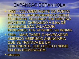 EXPANSÃO ESPANHOLAEXPANSÃO ESPANHOLA
• 1492 – COLOMBO PARTE DO PORTO1492 – COLOMBO PARTE DO PORTO
DE PALOS, INAUGURANDO O CICLODE PALOS, INAUGURANDO O CICLO
OCIDENTAL SEGUINDO EM DIREÇÃOOCIDENTAL SEGUINDO EM DIREÇÃO
AO OESTE, CHEGANDO A ILHA DEAO OESTE, CHEGANDO A ILHA DE
GUANAANI,SÃO SALVADOR,GUANAANI,SÃO SALVADOR,
PENSANDO TER ATINGIDO AS INDIAS.PENSANDO TER ATINGIDO AS INDIAS.
• 1504 – MAIS TARDE O NAVEGADOR1504 – MAIS TARDE O NAVEGADOR
AMÉRICO VESPÚCIO ANUNCIARIAAMÉRICO VESPÚCIO ANUNCIARIA
QUE SE TRATAVA DE UMQUE SE TRATAVA DE UM
CONTINENTE, QUE LEVOU O NOMECONTINENTE, QUE LEVOU O NOME
EM SUA HOMENAGEM.EM SUA HOMENAGEM.
• resumoresumo
 