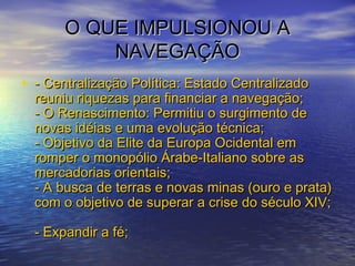 O QUE IMPULSIONOU AO QUE IMPULSIONOU A
NAVEGAÇÃONAVEGAÇÃO
• - Centralização Política: Estado Centralizado- Centralização Política: Estado Centralizado
reuniu riquezas para financiar a navegação;reuniu riquezas para financiar a navegação;
- O Renascimento: Permitiu o surgimento de- O Renascimento: Permitiu o surgimento de
novas idéias e uma evolução técnica;novas idéias e uma evolução técnica;
- Objetivo da Elite da Europa Ocidental em- Objetivo da Elite da Europa Ocidental em
romper o monopólio Árabe-Italiano sobre asromper o monopólio Árabe-Italiano sobre as
mercadorias orientais;mercadorias orientais;
- A busca de terras e novas minas (ouro e prata)- A busca de terras e novas minas (ouro e prata)
com o objetivo de superar a crise do século XIV;com o objetivo de superar a crise do século XIV;
- Expandir a fé;- Expandir a fé;
 