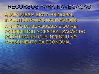 RECURSOS PARA NAVEGAÇÃORECURSOS PARA NAVEGAÇÃO
• A BURGUESIA ERA A PRINCIPALA BURGUESIA ERA A PRINCIPAL
INVESTIDORA NAS NAVEGAÇÕES.INVESTIDORA NAS NAVEGAÇÕES.
• A UNIÃO DA BURGUESIA E DO REIA UNIÃO DA BURGUESIA E DO REI
POSSIBILITOU A CENTRALIZAÇÃO DOPOSSIBILITOU A CENTRALIZAÇÃO DO
PODER DO REI QUE INVESTIU NOPODER DO REI QUE INVESTIU NO
CRESCIMENTO DA ECONOMIA.CRESCIMENTO DA ECONOMIA.
 