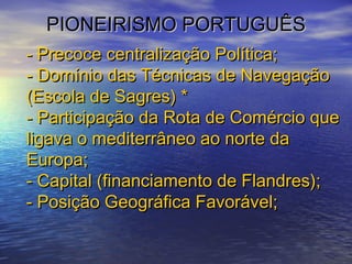 PIONEIRISMO PORTUGUÊSPIONEIRISMO PORTUGUÊS
- Precoce centralização Política;- Precoce centralização Política;
- Domínio das Técnicas de Navegação- Domínio das Técnicas de Navegação
(Escola de Sagres) *(Escola de Sagres) *
- Participação da Rota de Comércio que- Participação da Rota de Comércio que
ligava o mediterrâneo ao norte daligava o mediterrâneo ao norte da
Europa;Europa;
- Capital (financiamento de Flandres);- Capital (financiamento de Flandres);
- Posição Geográfica Favorável;- Posição Geográfica Favorável;
 