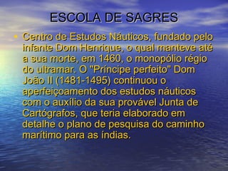 ESCOLA DE SAGRESESCOLA DE SAGRES
• Centro de Estudos Náuticos, fundado peloCentro de Estudos Náuticos, fundado pelo
infante Dom Henrique, o qual manteve atéinfante Dom Henrique, o qual manteve até
a sua morte, em 1460, o monopólio régioa sua morte, em 1460, o monopólio régio
do ultramar. O "Príncipe perfeito" Domdo ultramar. O "Príncipe perfeito" Dom
João II (1481-1495) continuou oJoão II (1481-1495) continuou o
aperfeiçoamento dos estudos náuticosaperfeiçoamento dos estudos náuticos
com o auxílio da sua provável Junta decom o auxílio da sua provável Junta de
Cartógrafos, que teria elaborado emCartógrafos, que teria elaborado em
detalhe o plano de pesquisa do caminhodetalhe o plano de pesquisa do caminho
marítimo para as índias.marítimo para as índias.
 