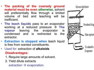 • The packing of the coarsely ground
material must be even otherwise, solvent
will preferentially flow through a limited
volume of bed and leaching will be
inefficient.
• The leach liquids pass to an evaporator
working at a reduced pressure  The
vapour leaving the evaporator is
condensed and is redirected to the
extractor.
• Extraction is stopped when leach liquid
is free from wanted constituents.
• Used for: extraction of alkaloids
Disadvantages:
1. Require large amounts of solvent.
2. Yield dilute extracts
extraction  evaporation.
 