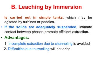 B. Leaching by Immersion
Is carried out in simple tanks, which may be
agitated by turbines or paddles.
• If the solids are adequately suspended, intimate
contact between phases promote efficient extraction.
• Advantages:
1. Incomplete extraction due to channeling is avoided
2. Difficulties due to swelling will not arise.
 