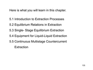 Here is what you will learn in this chapter.
5.1 Introduction to Extraction Processes
5.2 Equilibrium Relations in Extraction
5.3 Single- Stage Equilibrium Extraction
5.4 Equipment for Liquid-Liquid Extraction
5.5 Continuous Multistage Countercurrent
Extraction
135
 