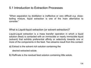 5.1 Introduction to Extraction Processes
“When separation by distillation is ineffective or very difficult e.g. close-
boiling mixture, liquid extraction is one of the main alternative to
consider.”
What is Liquid-liquid extraction (or solvent extraction)?
Liquid-Liquid extraction is a mass transfer operation in which a liquid
solution (feed) is contacted with an immiscible or nearly immiscible liquid
(solvent) that exhibits preferential affinity or selectivity towards one or
more of the components in the feed. Two streams result from this contact:
a) Extract is the solvent rich solution containing the
desired extracted solute.
b) Raffinate is the residual feed solution containing little solute.
136
 