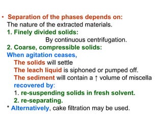 • Separation of the phases depends on:
The nature of the extracted materials.
1. Finely divided solids:
By continuous centrifugation.
2. Coarse, compressible solids:
When agitation ceases,
The solids will settle
The leach liquid is siphoned or pumped off.
The sediment will contain a ↑ volume of miscella
recovered by:
1. re-suspending solids in fresh solvent.
2. re-separating.
* Alternatively, cake filtration may be used.
 