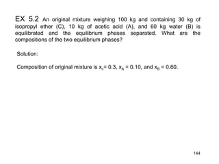 EX 5.2 An original mixture weighing 100 kg and containing 30 kg of
isopropyl ether (C), 10 kg of acetic acid (A), and 60 kg water (B) is
equilibrated and the equilibrium phases separated. What are the
compositions of the two equilibrium phases?
Solution:
Composition of original mixture is xc= 0.3, xA = 0.10, and xB = 0.60.
144
 