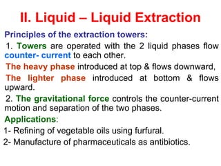 II. Liquid – Liquid Extraction
Principles of the extraction towers:
1. Towers are operated with the 2 liquid phases flow
counter- current to each other.
The heavy phase introduced at top & flows downward,
The lighter phase introduced at bottom & flows
upward.
2. The gravitational force controls the counter-current
motion and separation of the two phases.
Applications:
1- Refining of vegetable oils using furfural.
2- Manufacture of pharmaceuticals as antibiotics.
 