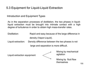 5.3 Equipment for Liquid-Liquid Extraction
Introduction and Equipment Types
As in the separation processes of distillation, the two phases in liquid-
liquid extraction must be brought into intimate contact with a high
degree of turbulence in order to obtain high mass-transfer rates.
Distillation: Rapid and easy because of the large difference in
density (Vapor-Liquid).
Liquid extraction: Density difference between the two phases is not
large and separation is more difficult.
Liquid extraction equipment
Mixing by mechanical
agitation
Mixing by fluid flow
themselves
155
 
