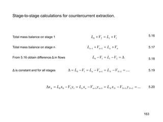 Stage-to-stage calculations for countercurrent extraction.
1120 VLVL +=+
nnnn VLVL +=+ +− 11
∆=−=− 2110 VLVL
....1110 =−=−=−=∆ ++ NNnn VLVLVL
...11111100 =−=−=−=∆ ++++∆ NNNNnnnn yVxLyVxLyVxLx
Total mass balance on stage 1
Total mass balance on stage n
From 5.16 obtain difference Δ in flows
5.16
5.17
5.18
5.19
5.20
Δ is constant and for all stages
163
 