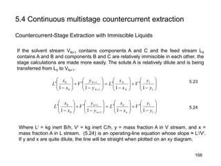 5.4 Continuous multistage countercurrent extraction
Countercurrent-Stage Extraction with Immiscible Liquids






−
′+





−
′=





−
′+





−
′
+
+
1
1
1
1
0
0
1111 y
y
V
x
x
L
y
y
V
x
x
L
N
N
N
N






−
′+





−
′=





−
′+





−
′
+
+
1
1
1
1
0
0
1111 y
y
V
x
x
L
y
y
V
x
x
L
n
n
n
n
If the solvent stream VN+1 contains components A and C and the feed stream L0
contains A and B and components B and C are relatively immiscible in each other, the
stage calculations are made more easily. The solute A is relatively dilute and is being
transferred from L0 to VN+1.
Where L/ = kg inert B/h, V/ = kg inert C/h, y = mass fraction A in V stream, and x =
mass fraction A in L stream. (5.24) is an operating-line equation whose slope ≈ L//V/.
If y and x are quite dilute, the line will be straight when plotted on an xy diagram.
5.23
5.24
168
 