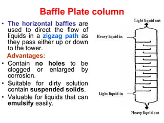 Baffle Plate column
• The horizontal baffles are
used to direct the flow of
liquids in a zigzag path as
they pass either up or down
to the tower.
Advantages:
• Contain no holes to be
clogged or enlarged by
corrosion.
• Suitable for dirty solution
contain suspended solids.
• Valuable for liquids that can
emulsify easily.
 