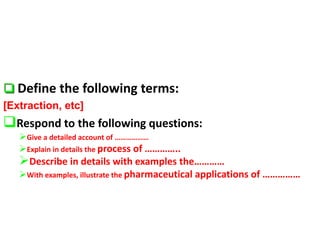  Define the following terms:
[Extraction, etc]
Respond to the following questions:
Give a detailed account of ………………
Explain in details the process of …………..
Describe in details with examples the…………
With examples, illustrate the pharmaceutical applications of ……………
 