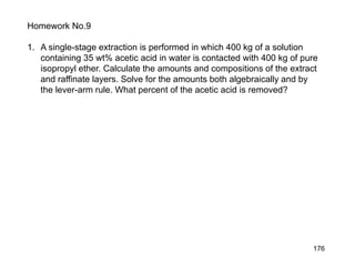 176
Homework No.9
1. A single-stage extraction is performed in which 400 kg of a solution
containing 35 wt% acetic acid in water is contacted with 400 kg of pure
isopropyl ether. Calculate the amounts and compositions of the extract
and raffinate layers. Solve for the amounts both algebraically and by
the lever-arm rule. What percent of the acetic acid is removed?
 