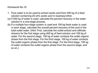 177
Homework No.10
1. Pure water is to be used to extract acetic acid from 400 kg of a feed
solution containing 25 wt% acetic acid in isopropyl ether.
(a) If 400 kg of water is used, calculate the percent recovery in the water
solution in a one-stage process.
(b) If a multiple four-stage system is used and 100 kg fresh water is used
in each stage, calculate the overall percent recovery of the acid in the
total outlet water. (Hint: First, calculate the outlet extract and raffinate
streams for the first stage using 400 kg of feed solution and 100 kg of
water. For the second stage, 100 kg of water contacts the outlet organic
phase from the first stage. For the third stage, 100 kg of water contacts
the outlet organic phase from the first stage. For the third stage, 100 kg
of water contacts the outlet organic phase from the second stage, and
so on.)
 