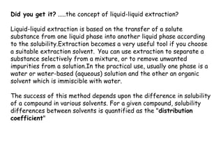 Did you get it? .....the concept of liquid-liquid extraction?
Liquid-liquid extraction is based on the transfer of a solute
substance from one liquid phase into another liquid phase according
to the solubility.Extraction becomes a very useful tool if you choose
a suitable extraction solvent. You can use extraction to separate a
substance selectively from a mixture, or to remove unwanted
impurities from a solution.In the practical use, usually one phase is a
water or water-based (aqueous) solution and the other an organic
solvent which is immiscible with water.
The success of this method depends upon the difference in solubility
of a compound in various solvents. For a given compound, solubility
differences between solvents is quantified as the "distribution
coefficient"
 