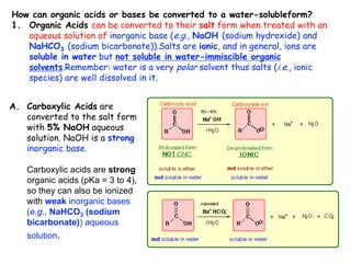 How can organic acids or bases be converted to a water-solubleform?
1. Organic Acids can be converted to their salt form when treated with an
aqueous solution of inorganic base (e.g., NaOH (sodium hydroxide) and
NaHCO3 (sodium bicarbonate)).Salts are ionic, and in general, ions are
soluble in water but not soluble in water-immiscible organic
solvents.Remember: water is a very polar solvent thus salts (i.e., ionic
species) are well dissolved in it.
A. Carboxylic Acids are
converted to the salt form
with 5% NaOH aqueous
solution. NaOH is a strong
inorganic base.
Carboxylic acids are strong
organic acids (pKa = 3 to 4),
so they can also be ionized
with weak inorganic bases
(e.g., NaHCO3 (sodium
bicarbonate)) aqueous
solution.
 