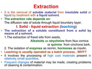 Extraction
• It is the removal of soluble material from insoluble solid or
liquid by treatment with a liquid solvent.
• The extraction rate depends on:
The diffusion rate of solute through liquid boundary layer.
I. Solid - liquid extraction (leaching)
• The extraction of a soluble constituent from a solid by
means of a solvent.
1.The extraction of fixed oils from seeds,
Alkaloids as strychnine from Nux vomica
or quinine from cinchona bark,
2. The isolation of enzymes as rennin, hormones as insulin.
• Leaching is usually operated as a batch process.. WHY?
• It involves the processing of high cost materials present in
relatively small quantities.
• Frequent changes of material may be made, creating problems
of cleaning & contamination.
 