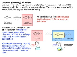 Isolation (Recovery) of amines
An amine is a basic compound. It is protonated in the presence of excess HCl
forming a salt that is soluble in aqueous solution. This is how you separated the
amine from the original mixture containing it.
An amine is soluble in acidic aqueous
solution because it forms a salt, an
ionic form.
However, if you change the pH
of the solution to basic the
amine can no longer stay
dissolved because it is no longer
ionic! This process is called
basification.
Basification is done by carefully
adding concentrated NaOH
solution to the solution containing
the amine salt until it becomes
basic.
 