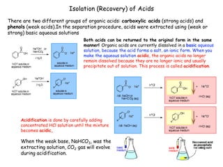 Isolation (Recovery) of Acids
There are two different groups of organic acids: carboxylic acids (strong acids) and
phenols (weak acids).In the separation procedure, acids were extracted using (weak or
strong) basic aqueous solutions
Both acids can be returned to the original form in the same
manner! Organic acids are currently dissolved in a basic aqueous
solution, because the acid forms a salt, an ionic form. When you
make the aqueous solution acidic, the organic acids no longer
remain dissolved because they are no longer ionic and usually
precipitate out of solution. This process is called acidification.
Acidification is done by carefully adding
concentrated HCl solution until the mixture
becomes acidic,
When the weak base, NaHCO3, was the
extracting solution, CO2 gas will evolve
during acidification.
 