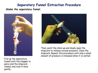 Separatory Funnel Extraction Procedure
Pick up the separatory
funnel with the stopper in
palce and the stopcock
closed, and rock it once
gently.
Then, point the stem up and slowly open the
stopcock to release excess pressure. Close the
stopcock. Repeat this procedure until only a small
amount of pressure is released when it is vented
Shake the separatory funnel.
 