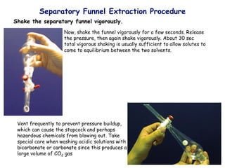 Separatory Funnel Extraction Procedure
Shake the separatory funnel vigorously.
Now, shake the funnel vigorously for a few seconds. Release
the pressure, then again shake vigorously. About 30 sec
total vigorous shaking is usually sufficient to allow solutes to
come to equilibrium between the two solvents.
Vent frequently to prevent pressure buildup,
which can cause the stopcock and perhaps
hazardous chemicals from blowing out. Take
special care when washing acidic solutions with
bicarbonate or carbonate since this produces a
large volume of CO2 gas
 