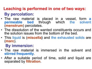 Leaching is performed in one of two ways:
By percolation:
• The raw material is placed in a vessel, form a
permeable bed through which the solvent
(menstrum) percolates.
• The dissolution of the wanted constituents occurs and
the solution issues from the bottom of the bed.
• This liquid is (miscella) and the exhausted solids are
(marc).
By immersion:
• The raw material is immersed in the solvent and
stirred frequently.
• After a suitable period of time, solid and liquid are
separated by filtration.
 