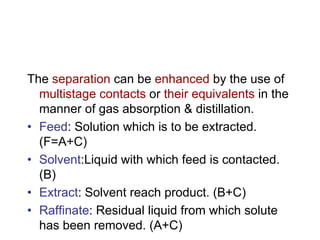 The separation can be enhanced by the use of
multistage contacts or their equivalents in the
manner of gas absorption & distillation.
• Feed: Solution which is to be extracted.
(F=A+C)
• Solvent:Liquid with which feed is contacted.
(B)
• Extract: Solvent reach product. (B+C)
• Raffinate: Residual liquid from which solute
has been removed. (A+C)
 